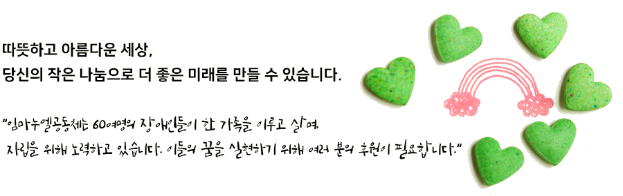 따뜻하고 아름다운 세상, 당신의 작은 나눔으로 더 좋은 미래를 만들 수 있습니다. “임마누엘공동체는 60여명의 장애인들이 한 가족을 이루고 살며, 자립을 위해 노력하고 있습니다. 이들의 꿈을 실현하기 위해 여러 분의 후원이 필요합니다.“