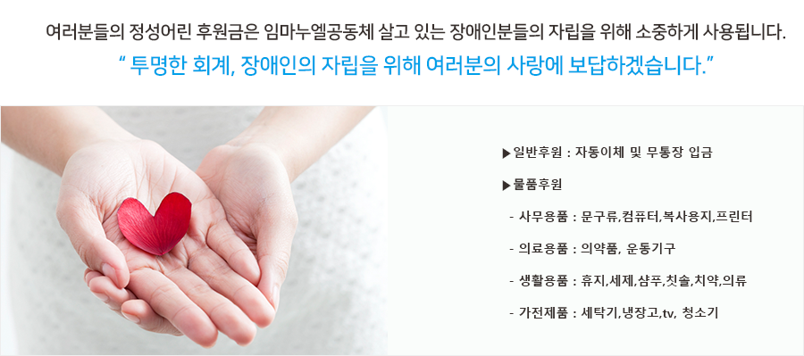 여러분들의 정성어린 후원금은 임마누엘공동체 살고 있는 장애인분들의 자립을 위해 소중하게 사용됩니다.
“ 투명한 회계, 장애인의 자립을 위해 여러분의 사랑에 보답하겠습니다.”
▶일반후원 : 자동이체 및 무통장 입금
▶물품후원
  - 사무용품 : 문구류,컴퓨터,복사용지,프린터
  - 의료용품 : 의약품, 운동기구
  - 생활용품 : 휴지,세제,샴푸,칫솔,치약,의류
  - 가전제품 : 세탁기,냉장고,tv, 청소기 