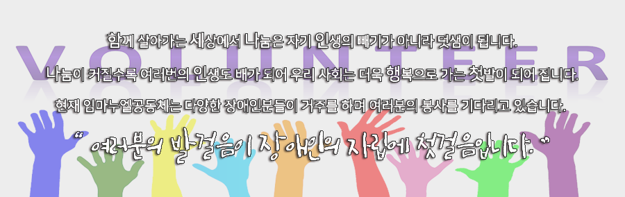 함께 살아가는 세상에서 나눔은 자기 인생의 빼기가 아니라 덧샘이 됩니다. 나눔이 커질수록 여러번의 인생도 배가 되어 우리 사회는 더욱 행복으로 가는 첫발이 되어 집니다. 현재 임마누엘공동체는 다양한 장애인분들이 거주를 하며 여러분의 봉사를 기다리고 있습니다. 여러분의 발걸음이 장애인의 자립에 첫걸음입니다.